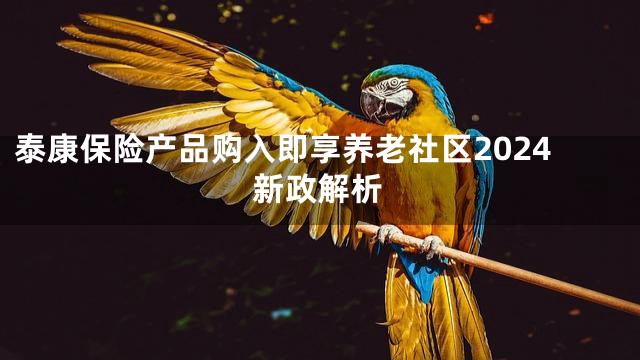 泰康保险产品购入即享养老社区2024新政解析