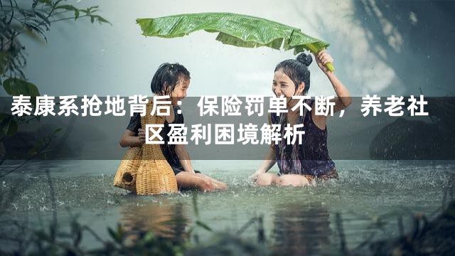 泰康系抢地背后：保险罚单不断，养老社区盈利困境解析