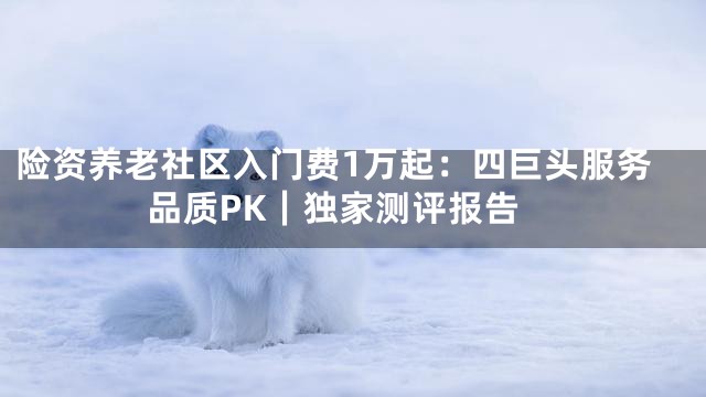 险资养老社区入门费1万起：四巨头服务品质PK｜独家测评报告