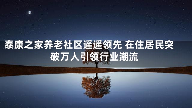 泰康之家养老社区遥遥领先 在住居民突破万人引领行业潮流