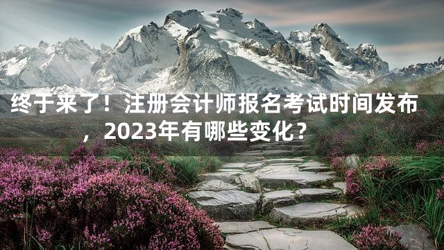 终于来了！注册会计师报名考试时间发布，2023年有哪些变化？