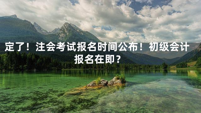 定了！注会考试报名时间公布！初级会计报名在即？