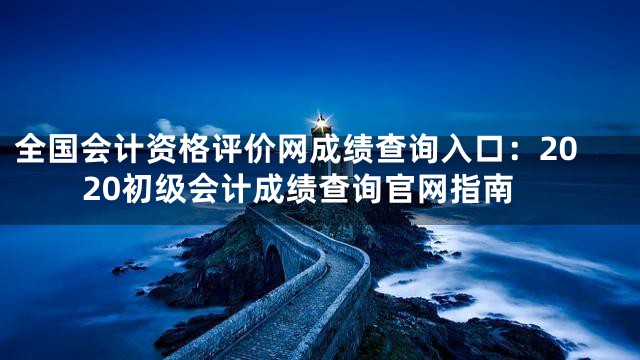 全国会计资格评价网成绩查询入口：2020初级会计成绩查询官网指南