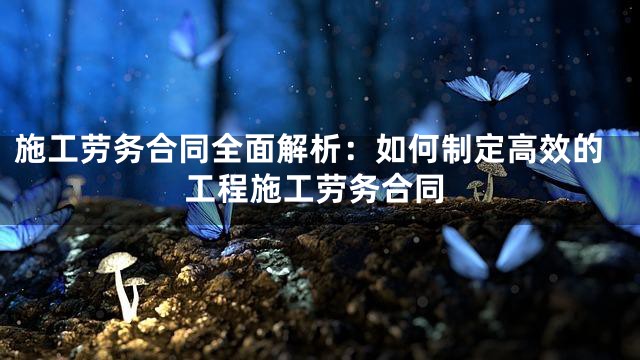 施工劳务合同全面解析：如何制定高效的工程施工劳务合同