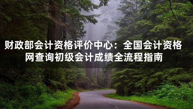 财政部会计资格评价中心：全国会计资格网查询初级会计成绩全流程指南