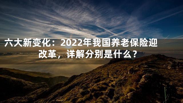 六大新变化：2022年我国养老保险迎改革，详解分别是什么？