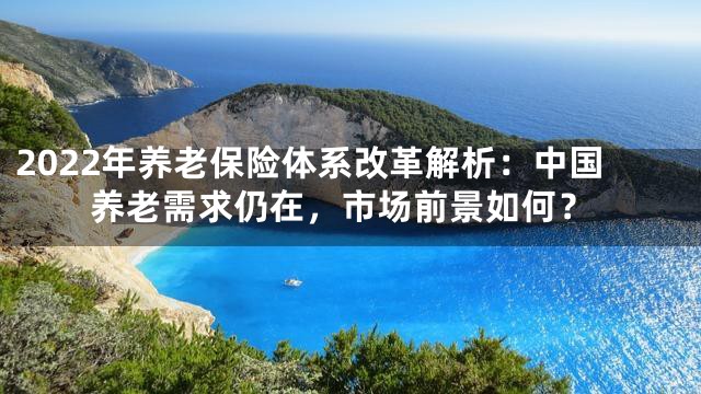 2022年养老保险体系改革解析：中国养老需求仍在，市场前景如何？
