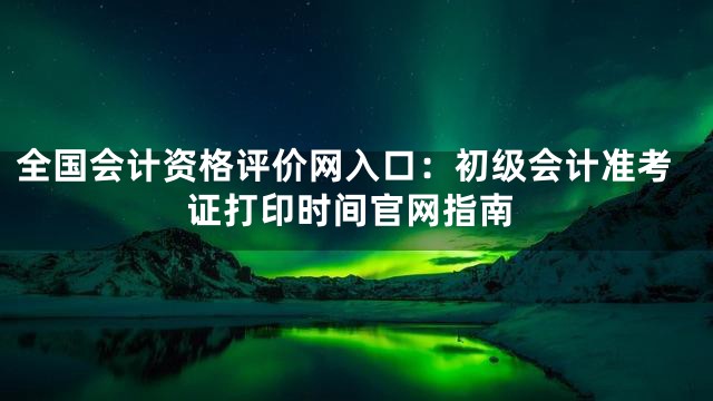 全国会计资格评价网入口：初级会计准考证打印时间官网指南