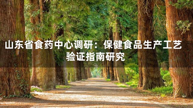 山东省食药中心调研：保健食品生产工艺验证指南研究