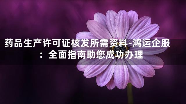 药品生产许可证核发所需资料-鸿运企服：全面指南助您成功办理