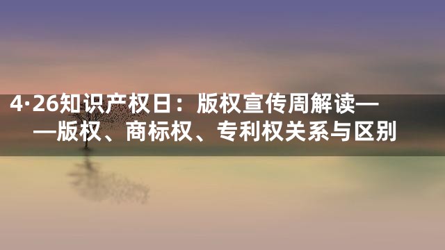 4·26知识产权日：版权宣传周解读——版权、商标权、专利权关系与区别