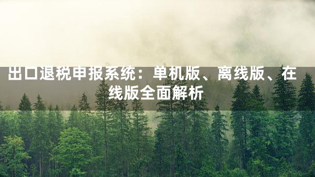 出口退税申报系统：单机版、离线版、在线版全面解析