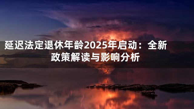 延迟法定退休年龄2025年启动：全新政策解读与影响分析