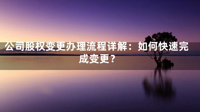 公司股权变更办理流程详解：如何快速完成变更？