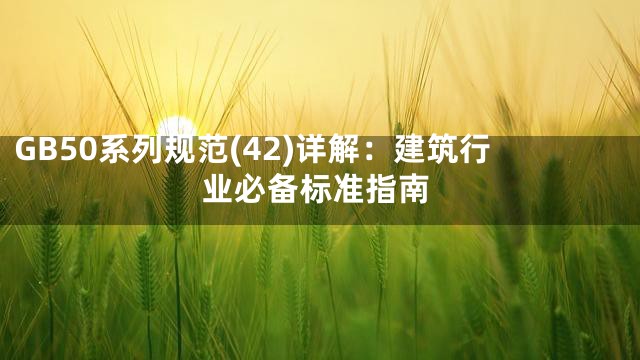 GB50系列规范(42)详解：建筑行业必备标准指南