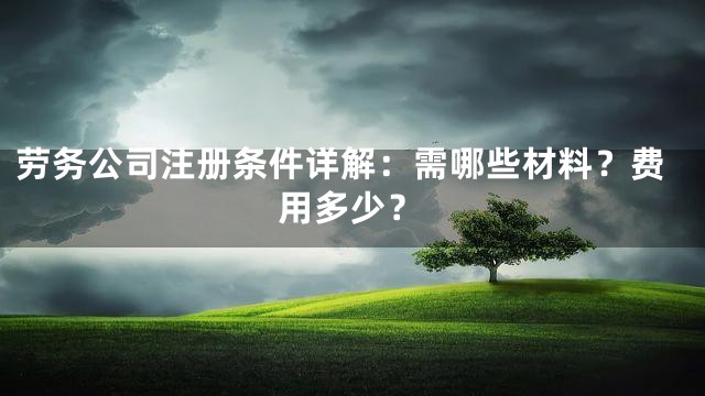 劳务公司注册条件详解：需哪些材料？费用多少？