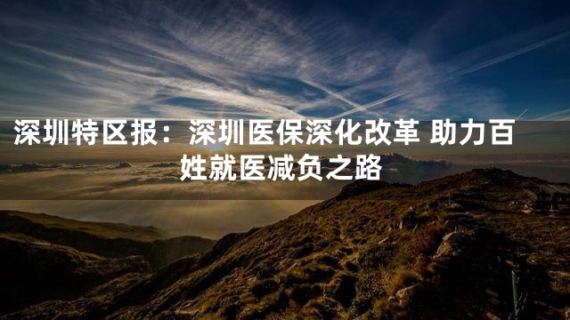 深圳特区报：深圳医保深化改革 助力百姓就医减负之路