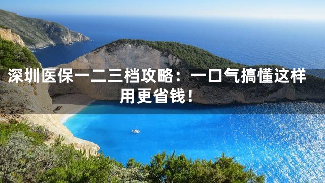 深圳医保一二三档攻略：一口气搞懂这样用更省钱！