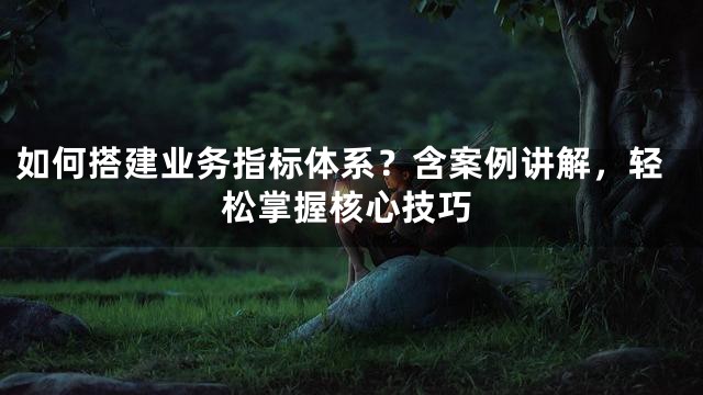 如何搭建业务指标体系？含案例讲解，轻松掌握核心技巧