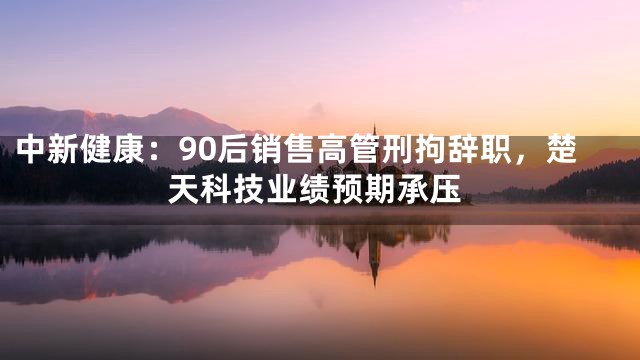 中新健康：90后销售高管刑拘辞职，楚天科技业绩预期承压