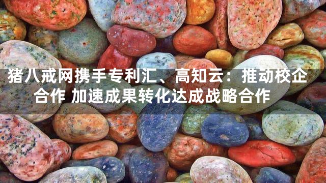 猪八戒网携手专利汇、高知云：推动校企合作 加速成果转化达成战略合作