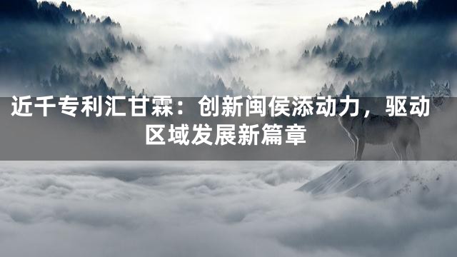近千专利汇甘霖：创新闽侯添动力，驱动区域发展新篇章