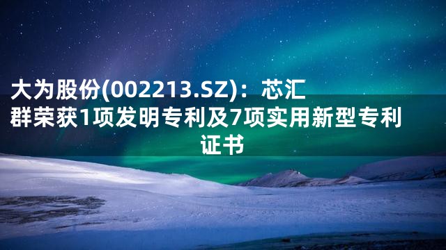 大为股份(002213.SZ)：芯汇群荣获1项发明专利及7项实用新型专利证书