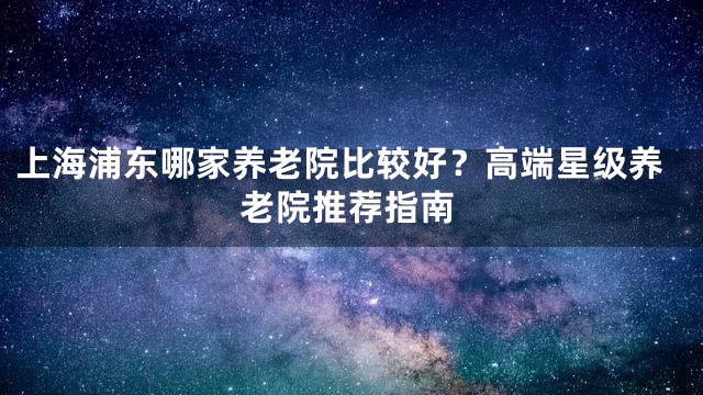 上海浦东哪家养老院比较好？高端星级养老院推荐指南