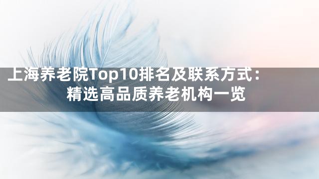 上海养老院Top10排名及联系方式：精选高品质养老机构一览