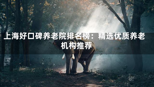 上海好口碑养老院排名榜：精选优质养老机构推荐