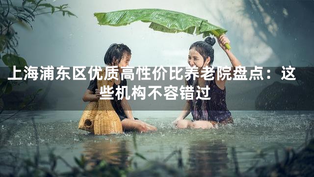 上海浦东区优质高性价比养老院盘点：这些机构不容错过