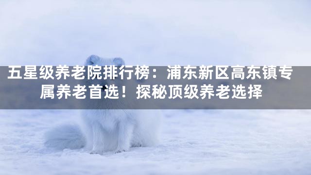 五星级养老院排行榜：浦东新区高东镇专属养老首选！探秘顶级养老选择