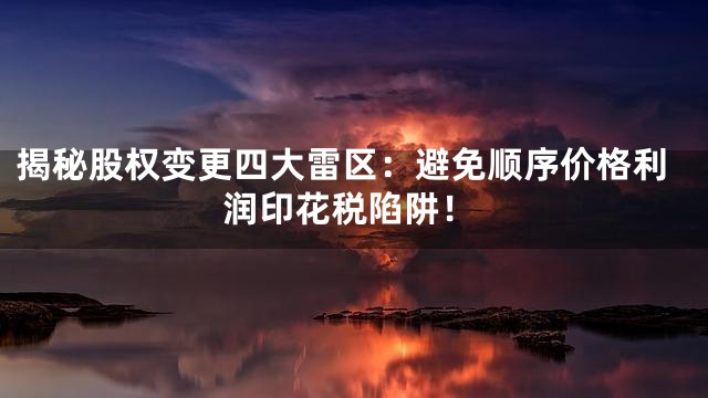 揭秘股权变更四大雷区：避免顺序价格利润印花税陷阱！