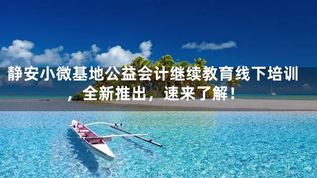 静安小微基地公益会计继续教育线下培训，全新推出，速来了解！