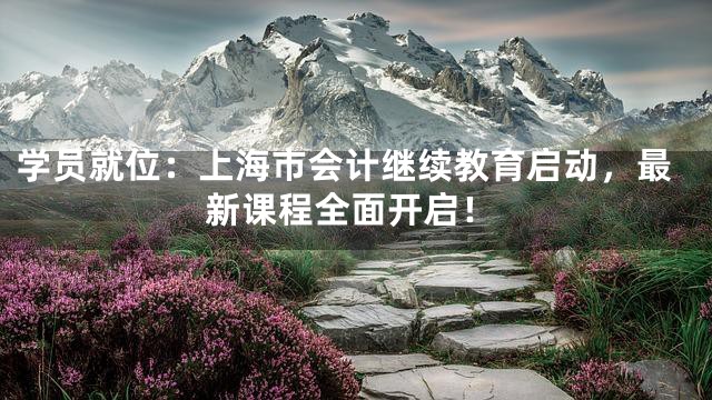 学员就位：上海市会计继续教育启动，最新课程全面开启！