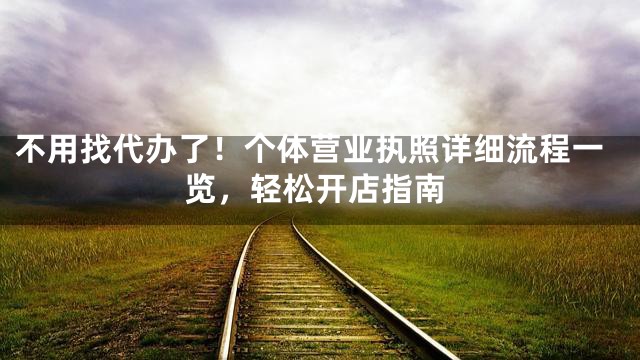 不用找代办了！个体营业执照详细流程一览，轻松开店指南