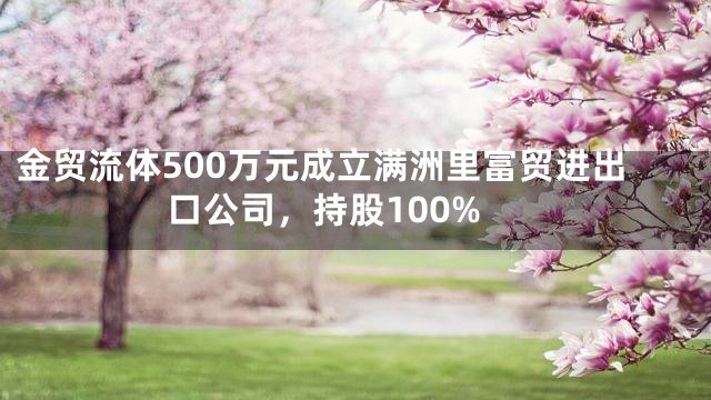 金贸流体500万元成立满洲里富贸进出口公司，持股100%