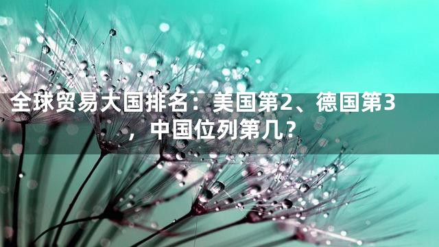 全球贸易大国排名：美国第2、德国第3，中国位列第几？