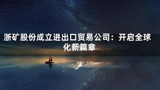 浙矿股份成立进出口贸易公司：开启全球化新篇章