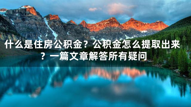 什么是住房公积金？公积金怎么提取出来？一篇文章解答所有疑问