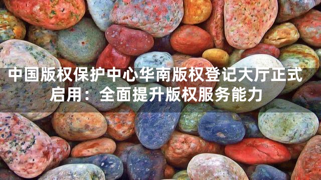 中国版权保护中心华南版权登记大厅正式启用：全面提升版权服务能力