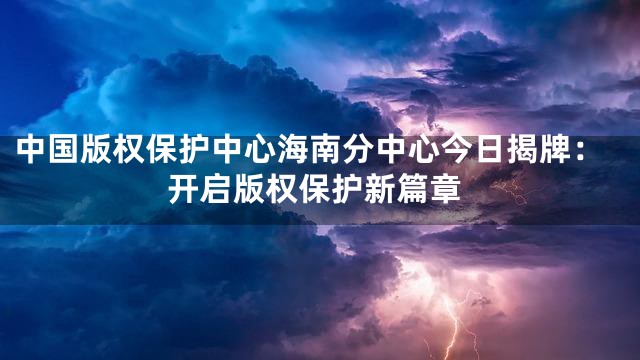 中国版权保护中心海南分中心今日揭牌：开启版权保护新篇章