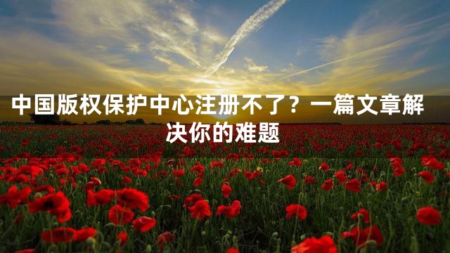 中国版权保护中心注册不了？一篇文章解决你的难题