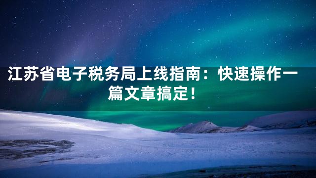 江苏省电子税务局上线指南：快速操作一篇文章搞定！