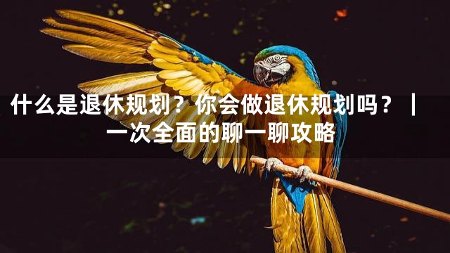什么是退休规划？你会做退休规划吗？｜一次全面的聊一聊攻略