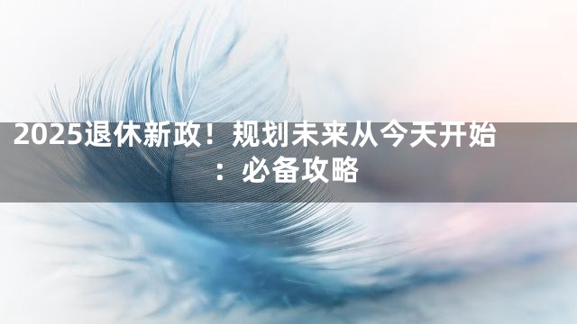 2025退休新政！规划未来从今天开始：必备攻略