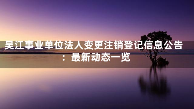 吴江事业单位法人变更注销登记信息公告：最新动态一览