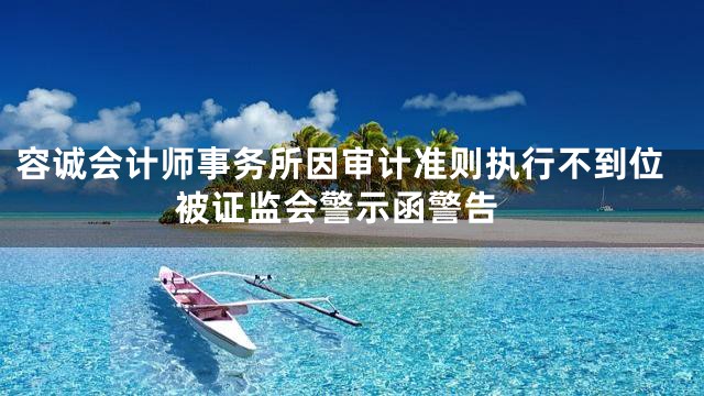 容诚会计师事务所因审计准则执行不到位 被证监会警示函警告