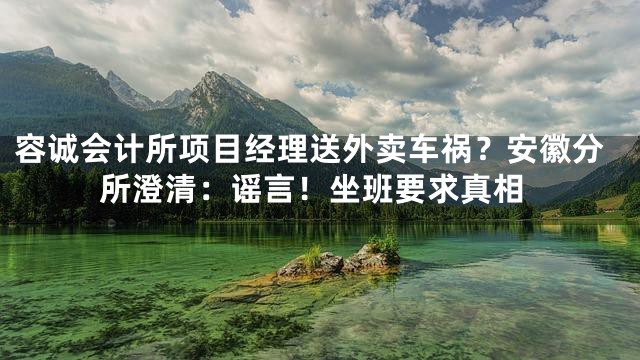 容诚会计所项目经理送外卖车祸？安徽分所澄清：谣言！坐班要求真相