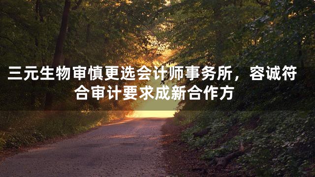 三元生物审慎更选会计师事务所，容诚符合审计要求成新合作方